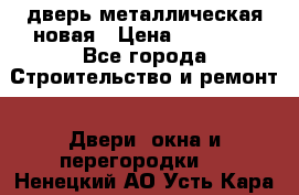 дверь металлическая новая › Цена ­ 11 000 - Все города Строительство и ремонт » Двери, окна и перегородки   . Ненецкий АО,Усть-Кара п.